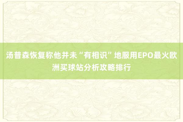 汤普森恢复称他并未“有相识”地服用EPO最火欧洲买球站分析攻略排行