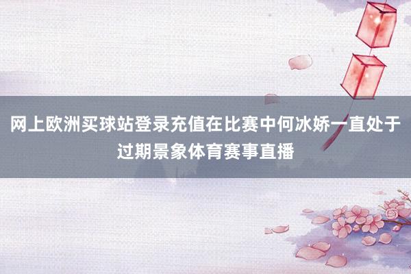 网上欧洲买球站登录充值在比赛中何冰娇一直处于过期景象体育赛事直播