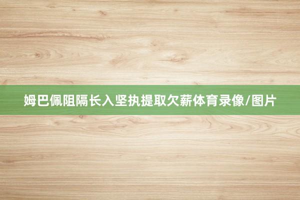 姆巴佩阻隔长入坚执提取欠薪体育录像/图片