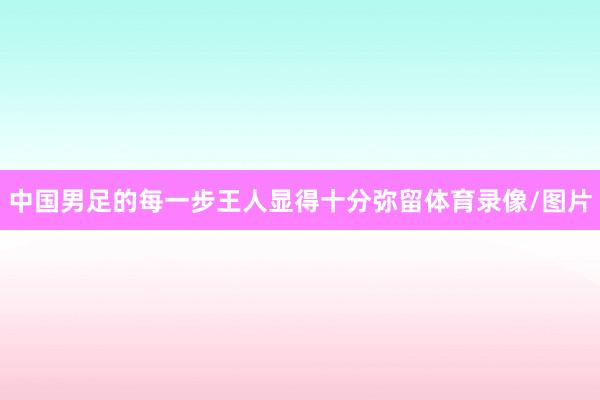中国男足的每一步王人显得十分弥留体育录像/图片