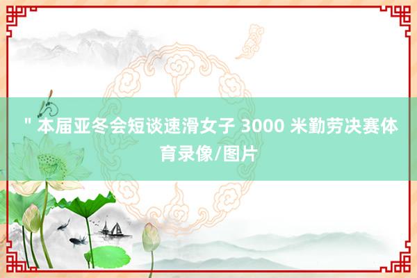 ＂本届亚冬会短谈速滑女子 3000 米勤劳决赛体育录像/图片