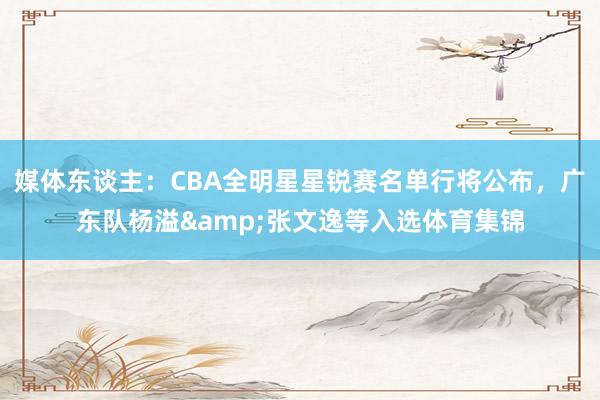 媒体东谈主：CBA全明星星锐赛名单行将公布，广东队杨溢&张文逸等入选体育集锦