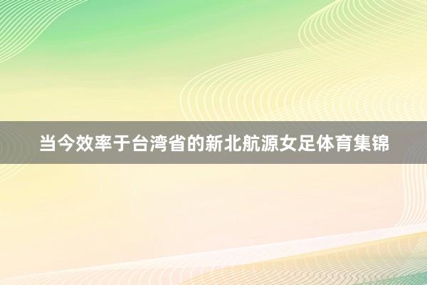 当今效率于台湾省的新北航源女足体育集锦