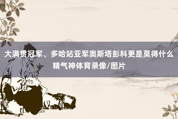 大满贯冠军、多哈站亚军奥斯塔彭科更是莫得什么精气神体育录像/图片