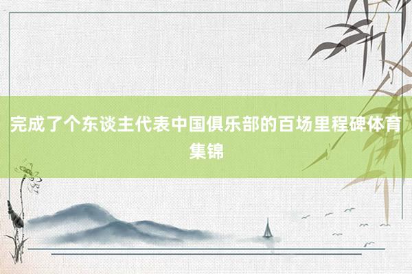 完成了个东谈主代表中国俱乐部的百场里程碑体育集锦