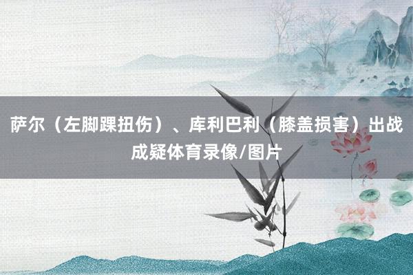 萨尔（左脚踝扭伤）、库利巴利（膝盖损害）出战成疑体育录像/图片