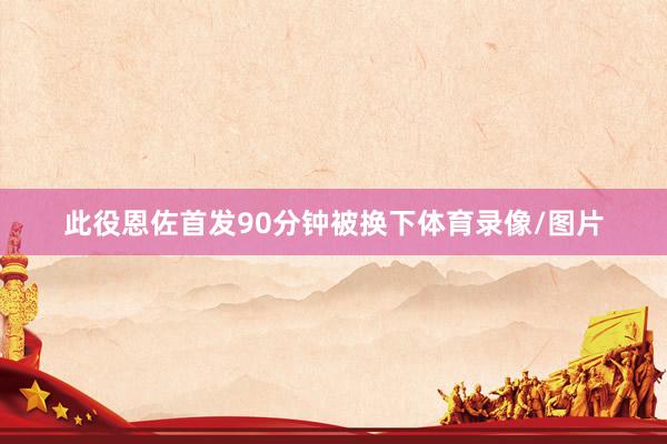 此役恩佐首发90分钟被换下体育录像/图片