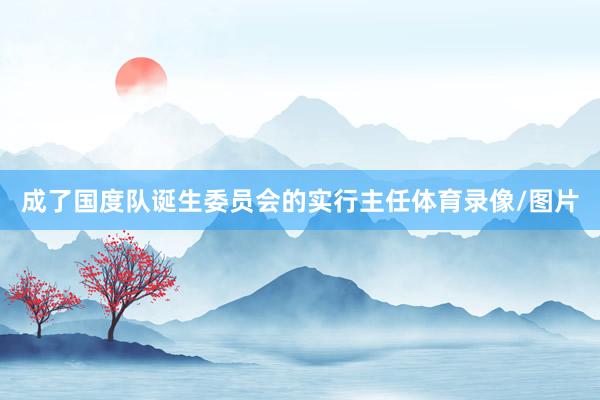 成了国度队诞生委员会的实行主任体育录像/图片