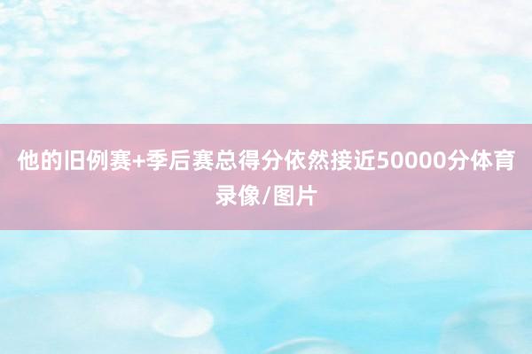 他的旧例赛+季后赛总得分依然接近50000分体育录像/图片