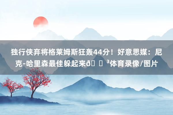 独行侠弃将格莱姆斯狂轰44分！好意思媒：尼克-哈里森最佳躲起来😳体育录像/图片