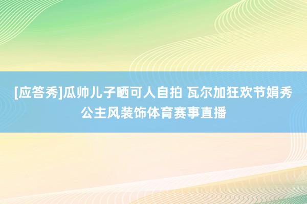 [应答秀]瓜帅儿子晒可人自拍 瓦尔加狂欢节娟秀公主风装饰体育赛事直播
