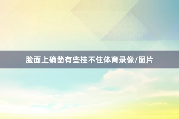 脸面上确凿有些挂不住体育录像/图片