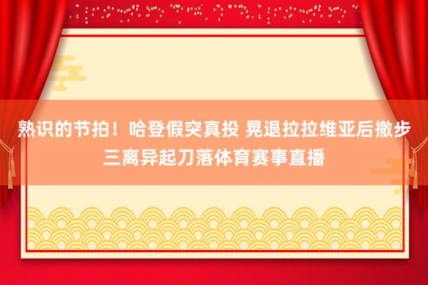 熟识的节拍！哈登假突真投 晃退拉拉维亚后撤步三离异起刀落体育赛事直播
