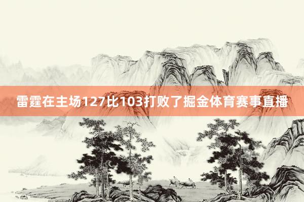 雷霆在主场127比103打败了掘金体育赛事直播